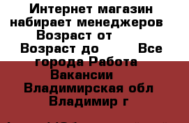 Интернет-магазин набирает менеджеров › Возраст от ­ 18 › Возраст до ­ 58 - Все города Работа » Вакансии   . Владимирская обл.,Владимир г.